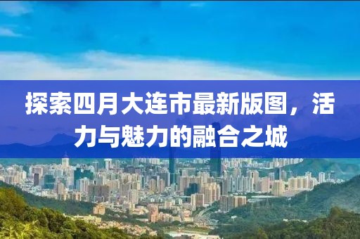 探索四月大連市最新版圖，活力與魅力的融合之城