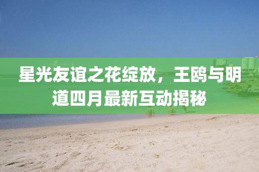 星光友誼之花綻放，王鷗與明道四月最新互動揭秘