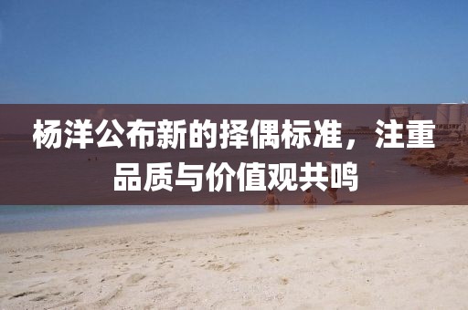 楊洋公布新的擇偶標(biāo)準(zhǔn)，注重品質(zhì)與價(jià)值觀共鳴