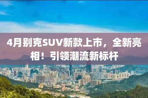 4月別克SUV新款上市，全新亮相！引領潮流新標桿