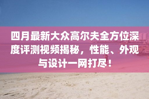 四月最新大眾高爾夫全方位深度評測視頻揭秘，性能、外觀與設計一網打盡！