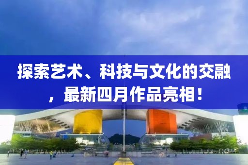 探索藝術、科技與文化的交融，最新四月作品亮相！