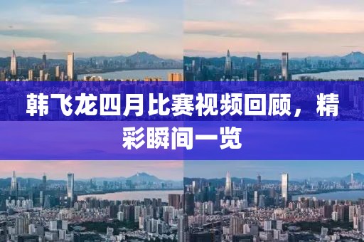 韓飛龍四月比賽視頻回顧，精彩瞬間一覽