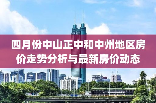 四月份中山正中和中州地區房價走勢分析與最新房價動態