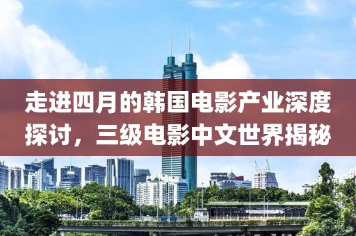 走進四月的韓國電影產業深度探討，三級電影中文世界揭秘