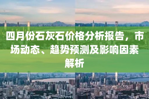四月份石灰石價格分析報告，市場動態、趨勢預測及影響因素解析