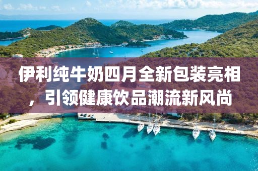 伊利純牛奶四月全新包裝亮相，引領健康飲品潮流新風尚