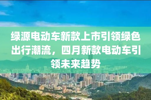 綠源電動車新款上市引領綠色出行潮流，四月新款電動車引領未來趨勢