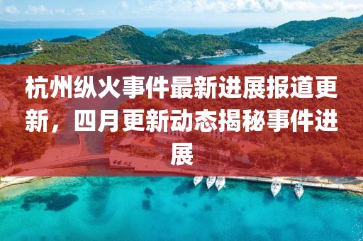 杭州縱火事件最新進(jìn)展報(bào)道更新，四月更新動(dòng)態(tài)揭秘事件進(jìn)展