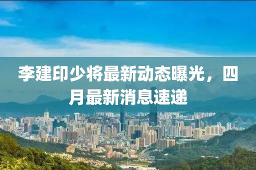 李建印少將最新動(dòng)態(tài)曝光，四月最新消息速遞