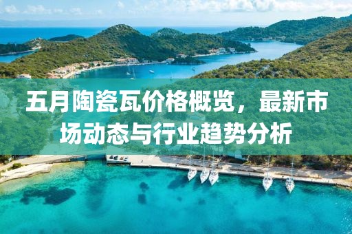 五月陶瓷瓦價格概覽，最新市場動態與行業趨勢分析