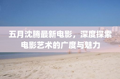 五月沈騰最新電影，深度探索電影藝術的廣度與魅力