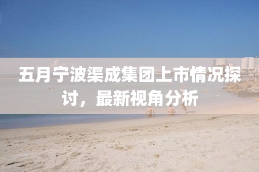 五月寧波渠成集團(tuán)上市情況探討,最新視角分析