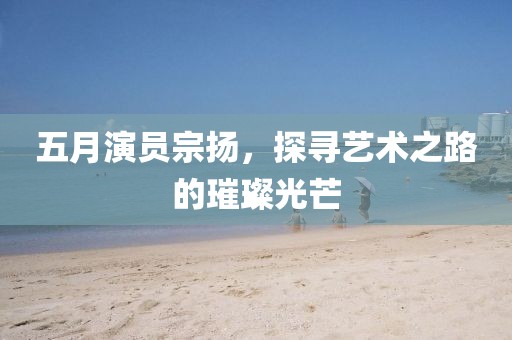 五月演員宗揚，探尋藝術(shù)之路的璀璨光芒