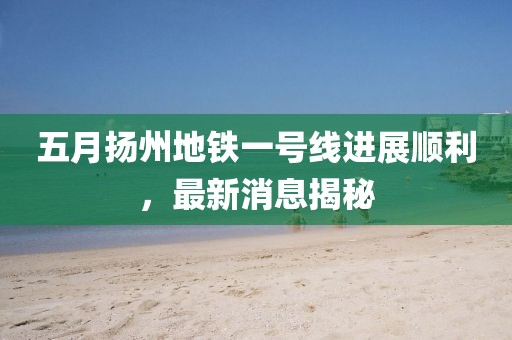 五月揚州地鐵一號線進展順利,最新消息揭秘