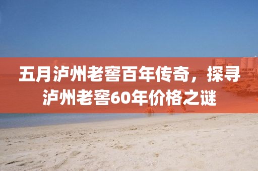 五月瀘州老窖百年傳奇，探尋瀘州老窖60年價(jià)格之謎