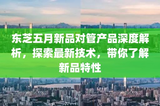 東芝五月新品對管產(chǎn)品深度解析，探索最新技術，帶你了解新品特性