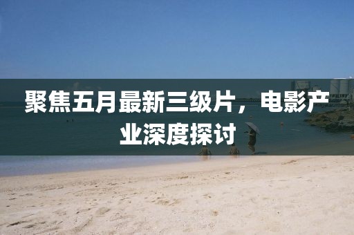 聚焦五月最新三級片，電影產業深度探討