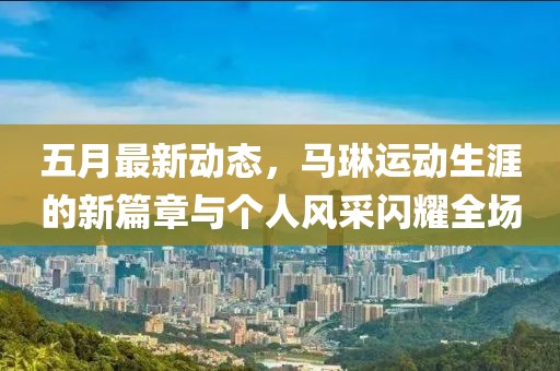 五月最新動態，馬琳運動生涯的新篇章與個人風采閃耀全場