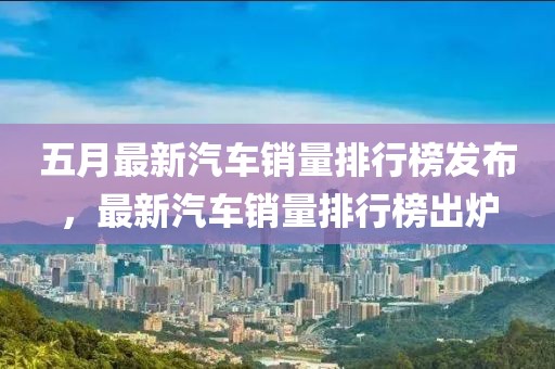 五月最新汽車銷量排行榜發布，最新汽車銷量排行榜出爐