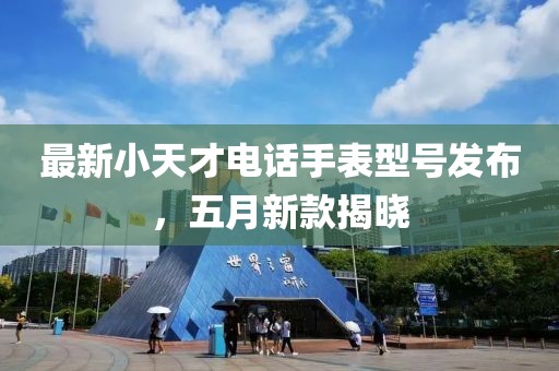 最新小天才電話手表型號發布，五月新款揭曉