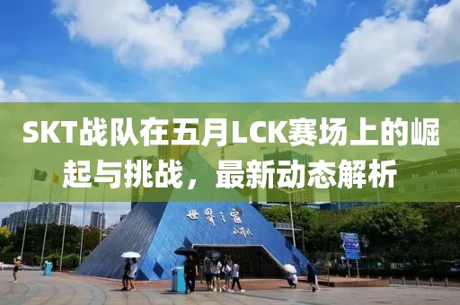 SKT戰隊在五月LCK賽場上的崛起與挑戰,最新動態解析