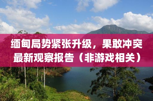 緬甸局勢緊張升級，果敢沖突最新觀察報告（非游戲相關）