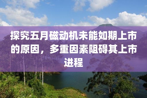 探究五月磁動機未能如期上市的原因,多重因素阻礙其上市進程