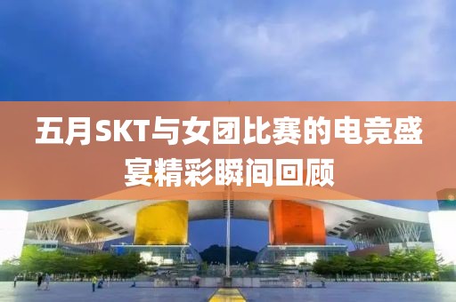 五月SKT與女團比賽的電競盛宴精彩瞬間回顧