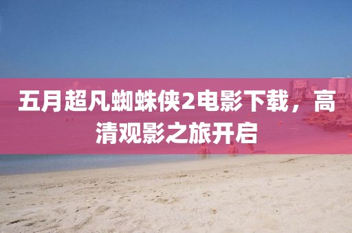 五月超凡蜘蛛俠2電影下載,高清觀影之旅開啟