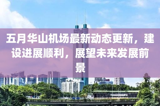 五月華山機場最新動態更新，建設進展順利，展望未來發展前景