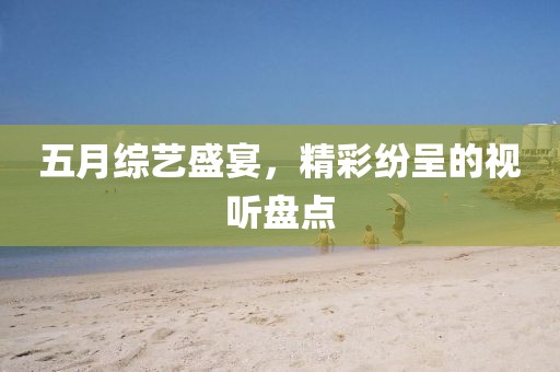 五月綜藝盛宴，精彩紛呈的視聽盤點