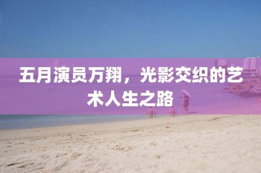五月演員萬翔,光影交織的藝術人生之路