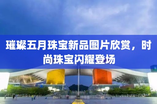 璀璨五月珠寶新品圖片欣賞，時尚珠寶閃耀登場