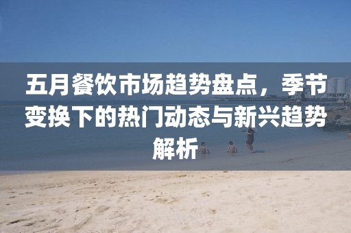 五月餐飲市場趨勢盤點，季節變換下的熱門動態與新興趨勢解析
