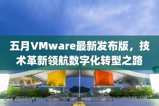 五月VMware最新發布版，技術革新領航數字化轉型之路