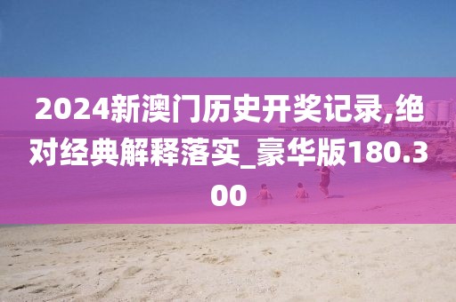 2024新澳門歷史開獎記錄,絕對經典解釋落實_豪華版180.300