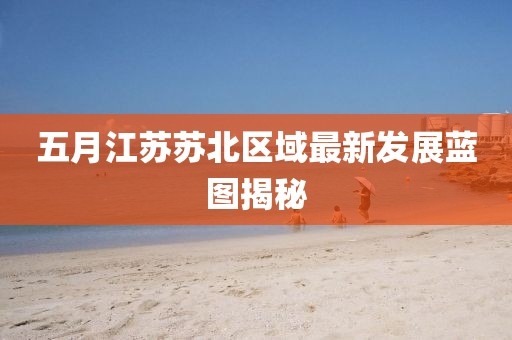 五月江蘇蘇北區域最新發展藍圖揭秘