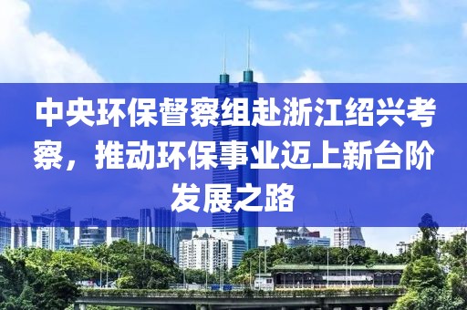 中央環保督察組赴浙江紹興考察，推動環保事業邁上新臺階發展之路