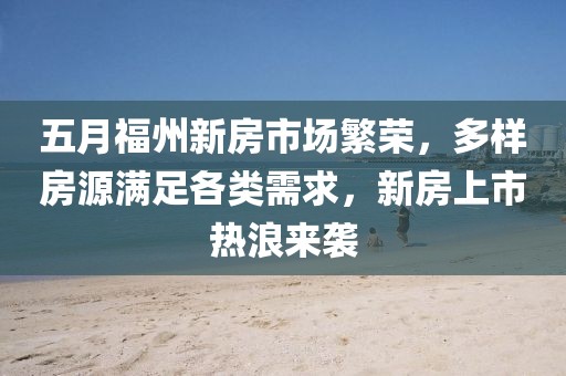 五月福州新房市場繁榮,多樣房源滿足各類需求,新房上市熱浪來襲