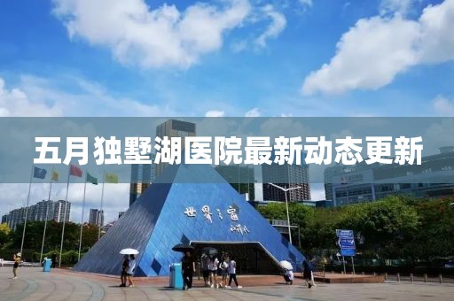 五月獨墅湖醫院最新動態更新