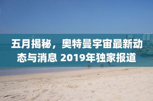 五月揭秘，奧特曼宇宙最新動態與消息 2019年獨家報道
