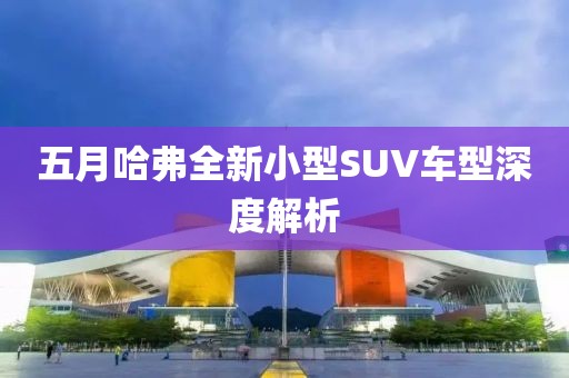五月哈弗全新小型SUV車型深度解析