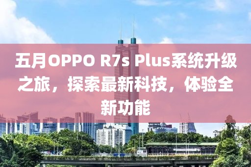 五月OPPO R7s Plus系統升級之旅，探索最新科技，體驗全新功能