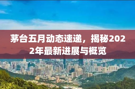 茅臺五月動態速遞，揭秘2022年最新進展與概覽