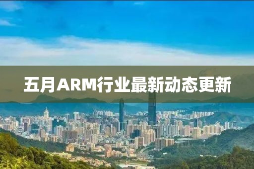 五月ARM行業(yè)最新動態(tài)更新