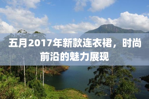 五月2017年新款連衣裙,時尚前沿的魅力展現