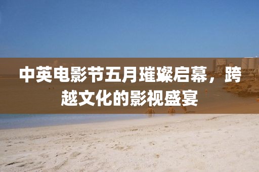 中英電影節五月璀璨啟幕，跨越文化的影視盛宴