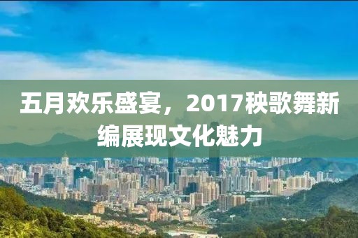 五月歡樂盛宴,2017秧歌舞新編展現文化魅力