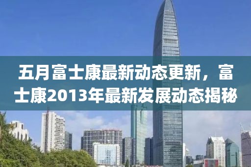 五月富士康最新動態(tài)更新，富士康2013年最新發(fā)展動態(tài)揭秘